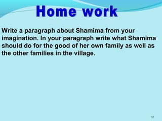 12
Write a paragraph about Shamima from your
imagination. In your paragraph write what Shamima
should do for the good of her own family as well as
the other families in the village.
 