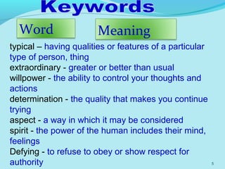 5
MeaningWord
typical – having qualities or features of a particular
type of person, thing
extraordinary - greater or better than usual
willpower - the ability to control your thoughts and
actions
determination - the quality that makes you continue
trying
aspect - a way in which it may be considered
spirit - the power of the human includes their mind,
feelings
Defying - to refuse to obey or show respect for
authority
 