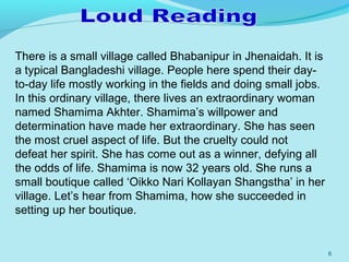 6
There is a small village called Bhabanipur in Jhenaidah. It is
a typical Bangladeshi village. People here spend their day-
to-day life mostly working in the fields and doing small jobs.
In this ordinary village, there lives an extraordinary woman
named Shamima Akhter. Shamima’s willpower and
determination have made her extraordinary. She has seen
the most cruel aspect of life. But the cruelty could not
defeat her spirit. She has come out as a winner, defying all
the odds of life. Shamima is now 32 years old. She runs a
small boutique called ‘Oikko Nari Kollayan Shangstha’ in her
village. Let’s hear from Shamima, how she succeeded in
setting up her boutique.
 