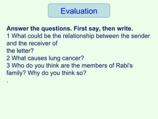 Evaluation
Answer the questions. First say, then write.
1 What could be the relationship between the sender
and the receiver of
the letter?
2 What causes lung cancer?
3 Who do you think are the members of Rabi's
family? Why do you think so?
.
 