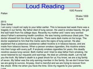 Loud Reading
10/E Purana
Paltan
Dhaka 1000
9 June
2013
Dear Sohel
I am sorry I could not reply to your letter earlier. This is because last week there was a
tragedy in our family. My father died of lung cancer. He used to smoke heavily. He got
the bad habit from his college days. Recently my mother and I were very worried
about Father’s worsening health condition. He was having continuous chest pain. The
doctor showed him his chest X-ray plates. There were dark marks on his lungs. The
doctor explained to him that the marks were the signs of lung cancer. He also
explained that a poisonous substance called nicotine is in tobacco leaves; and are
made from tobacco leaves. When a person smokes cigarettes, this nicotine enters
into their lungs with every puff. If anybody smokes cigarettes for years, this deadly
nicotine causes lung cancer. Both mother and I tried to stop father from smoking. He
never listened to our requests and warnings. He died an untimely death. Let me tell
you the truth. My father’s death is a great shock for us.You know, we are a big family
of seven. My father was the only earning member in the family. So we don’t know how
we are going to survive. Anyway, God is merciful and we are trying to recover from
the shock. Write me when you have the time. Give my regards to your parents.
 