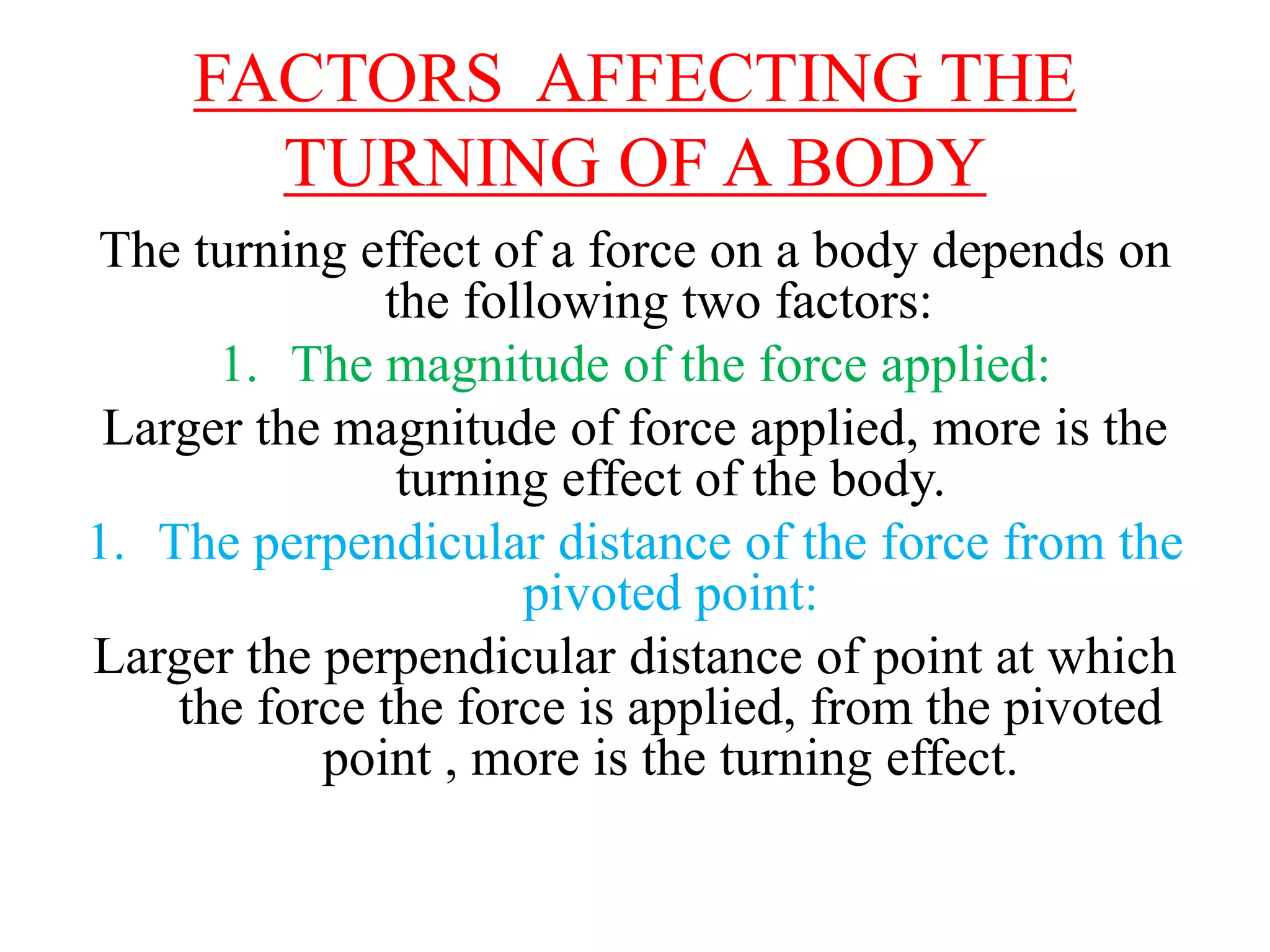 FACTORS AFFECTING THE
TURNING OF A BODY
The turning effect of a force on a body depends on
the following two factors:
1. The magnitude of the force applied:
Larger the magnitude of force applied, more is the
turning effect of the body.
1. The perpendicular distance of the force from the
pivoted point:
Larger the perpendicular distance of point at which
the force the force is applied, from the pivoted
point , more is the turning effect.
 