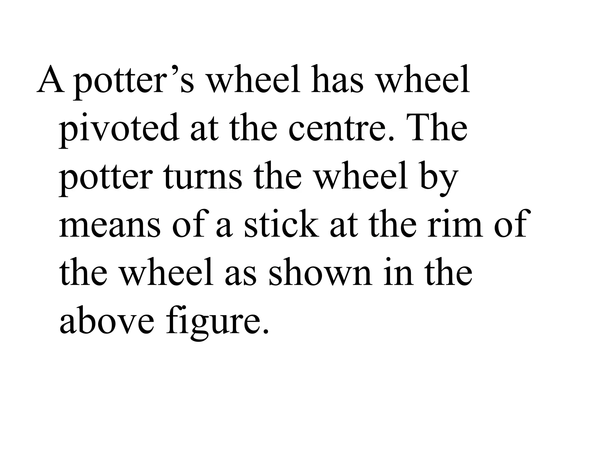 A potter’s wheel has wheel
pivoted at the centre. The
potter turns the wheel by
means of a stick at the rim of
the wheel as shown in the
above figure.
 