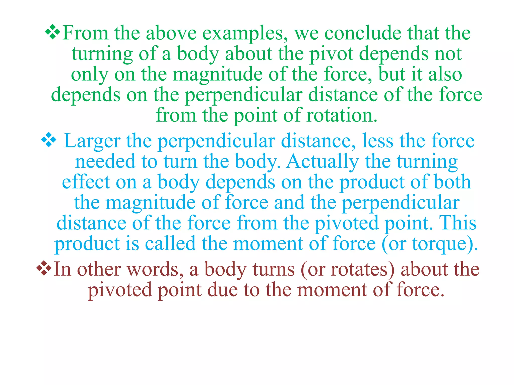 From the above examples, we conclude that the
turning of a body about the pivot depends not
only on the magnitude of the force, but it also
depends on the perpendicular distance of the force
from the point of rotation.
 Larger the perpendicular distance, less the force
needed to turn the body. Actually the turning
effect on a body depends on the product of both
the magnitude of force and the perpendicular
distance of the force from the pivoted point. This
product is called the moment of force (or torque).
In other words, a body turns (or rotates) about the
pivoted point due to the moment of force.
 