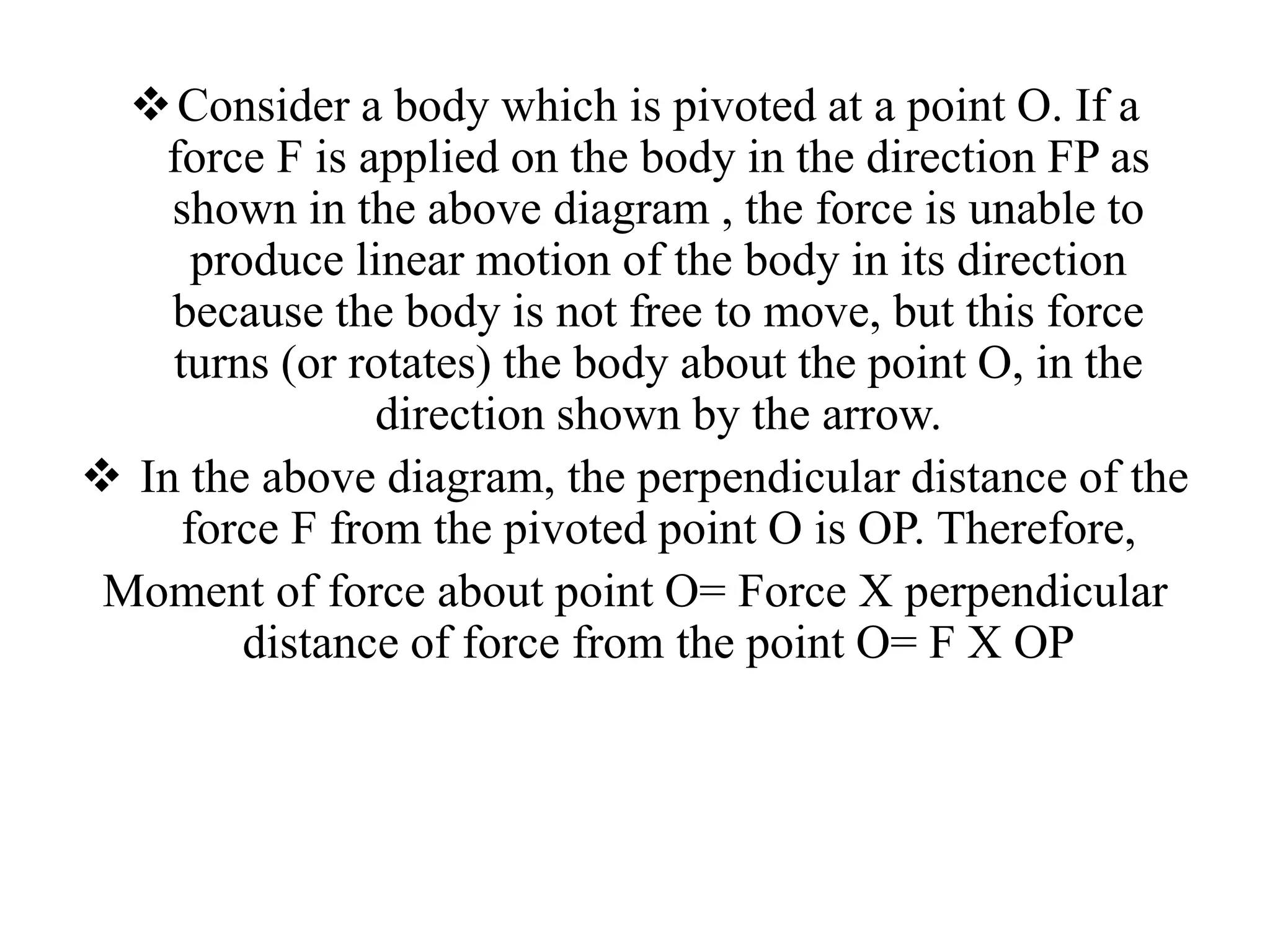 Consider a body which is pivoted at a point O. If a
force F is applied on the body in the direction FP as
shown in the above diagram , the force is unable to
produce linear motion of the body in its direction
because the body is not free to move, but this force
turns (or rotates) the body about the point O, in the
direction shown by the arrow.
 In the above diagram, the perpendicular distance of the
force F from the pivoted point O is OP. Therefore,
Moment of force about point O= Force X perpendicular
distance of force from the point O= F X OP
 