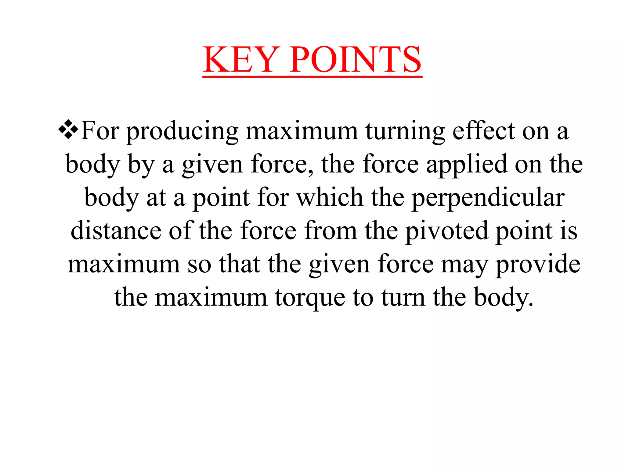 KEY POINTS
For producing maximum turning effect on a
body by a given force, the force applied on the
body at a point for which the perpendicular
distance of the force from the pivoted point is
maximum so that the given force may provide
the maximum torque to turn the body.
 