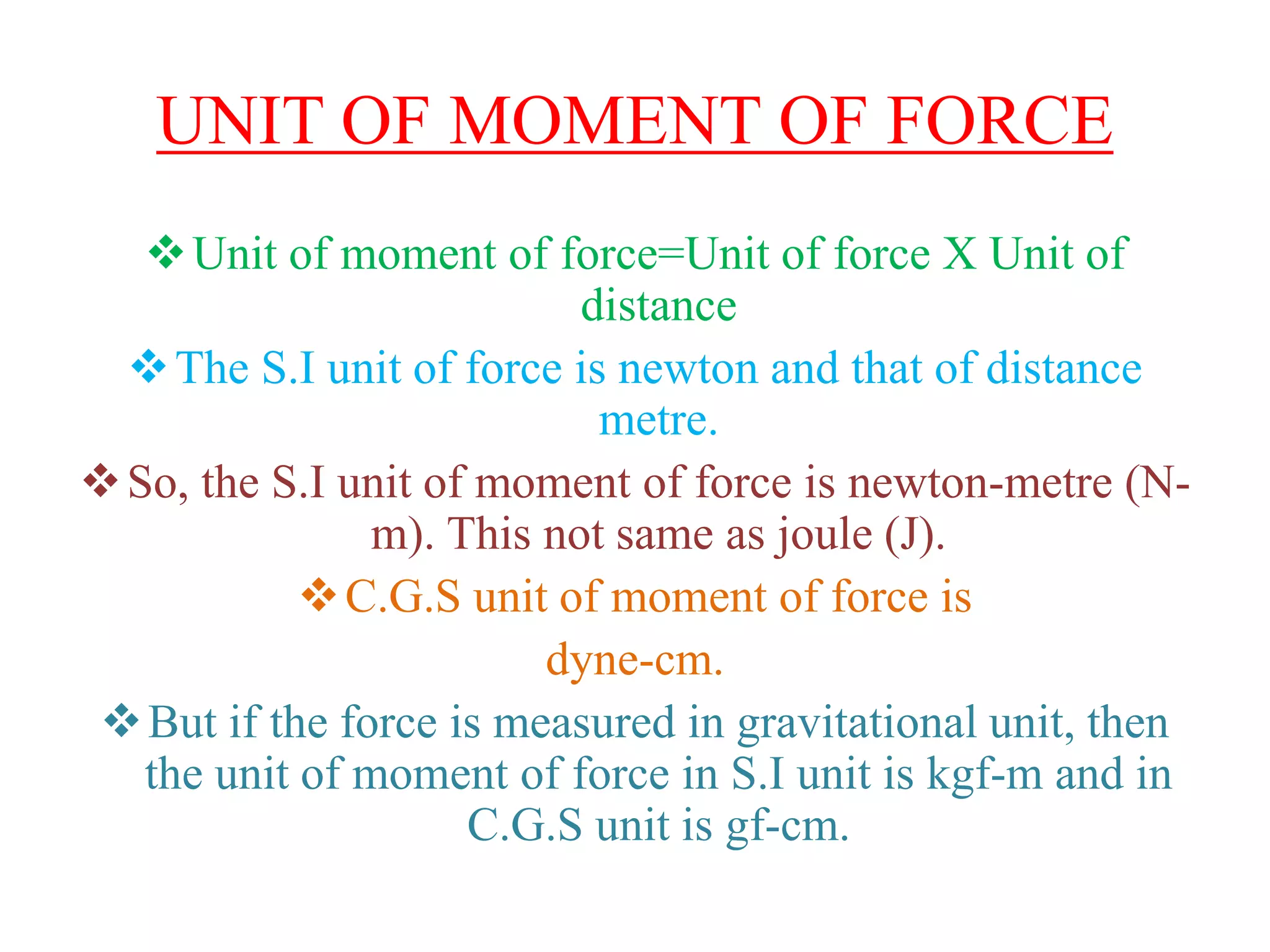 UNIT OF MOMENT OF FORCE
Unit of moment of force=Unit of force X Unit of
distance
The S.I unit of force is newton and that of distance
metre.
So, the S.I unit of moment of force is newton-metre (N-
m). This not same as joule (J).
C.G.S unit of moment of force is
dyne-cm.
But if the force is measured in gravitational unit, then
the unit of moment of force in S.I unit is kgf-m and in
C.G.S unit is gf-cm.
 