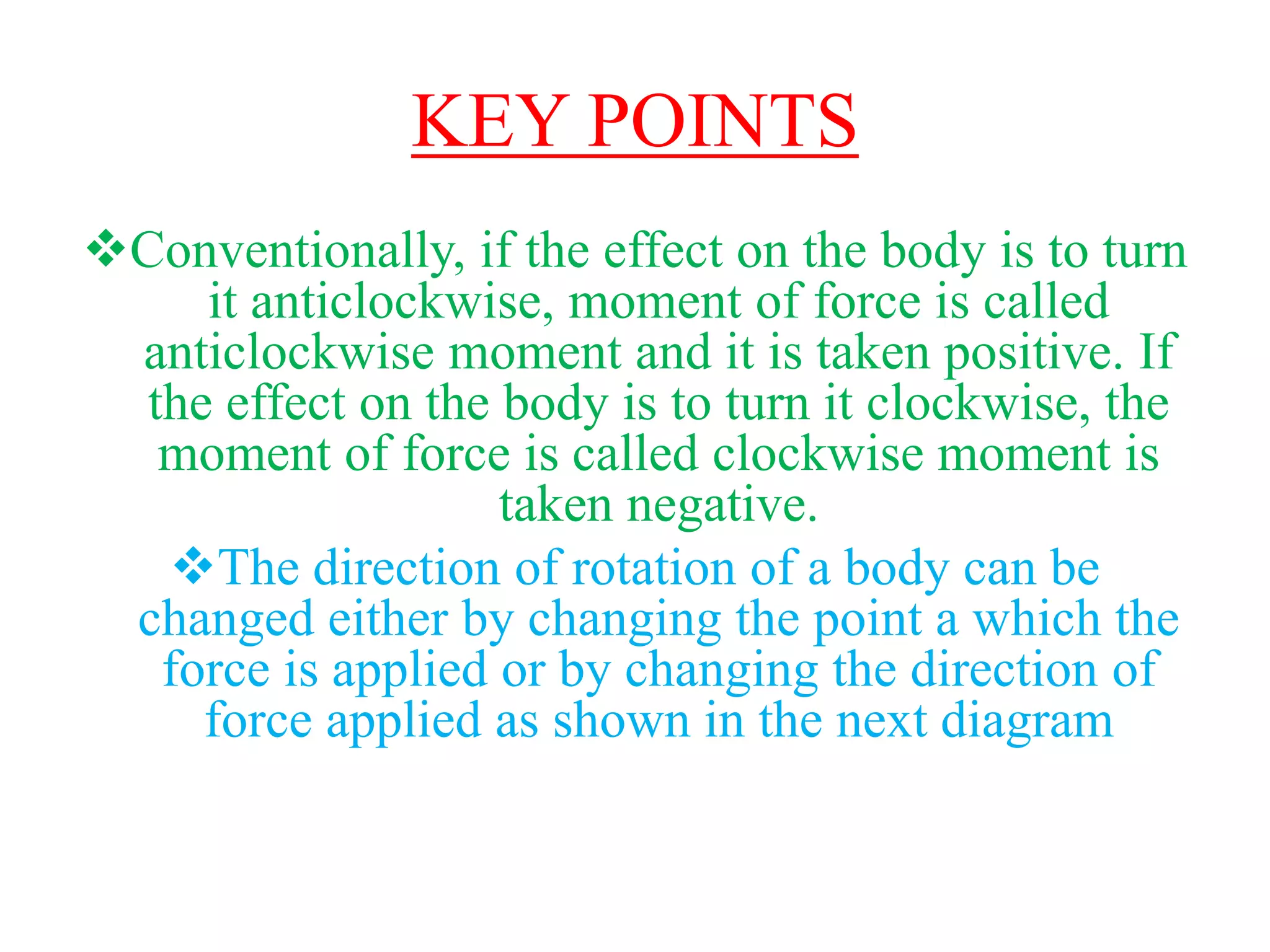 KEY POINTS
Conventionally, if the effect on the body is to turn
it anticlockwise, moment of force is called
anticlockwise moment and it is taken positive. If
the effect on the body is to turn it clockwise, the
moment of force is called clockwise moment is
taken negative.
The direction of rotation of a body can be
changed either by changing the point a which the
force is applied or by changing the direction of
force applied as shown in the next diagram
 