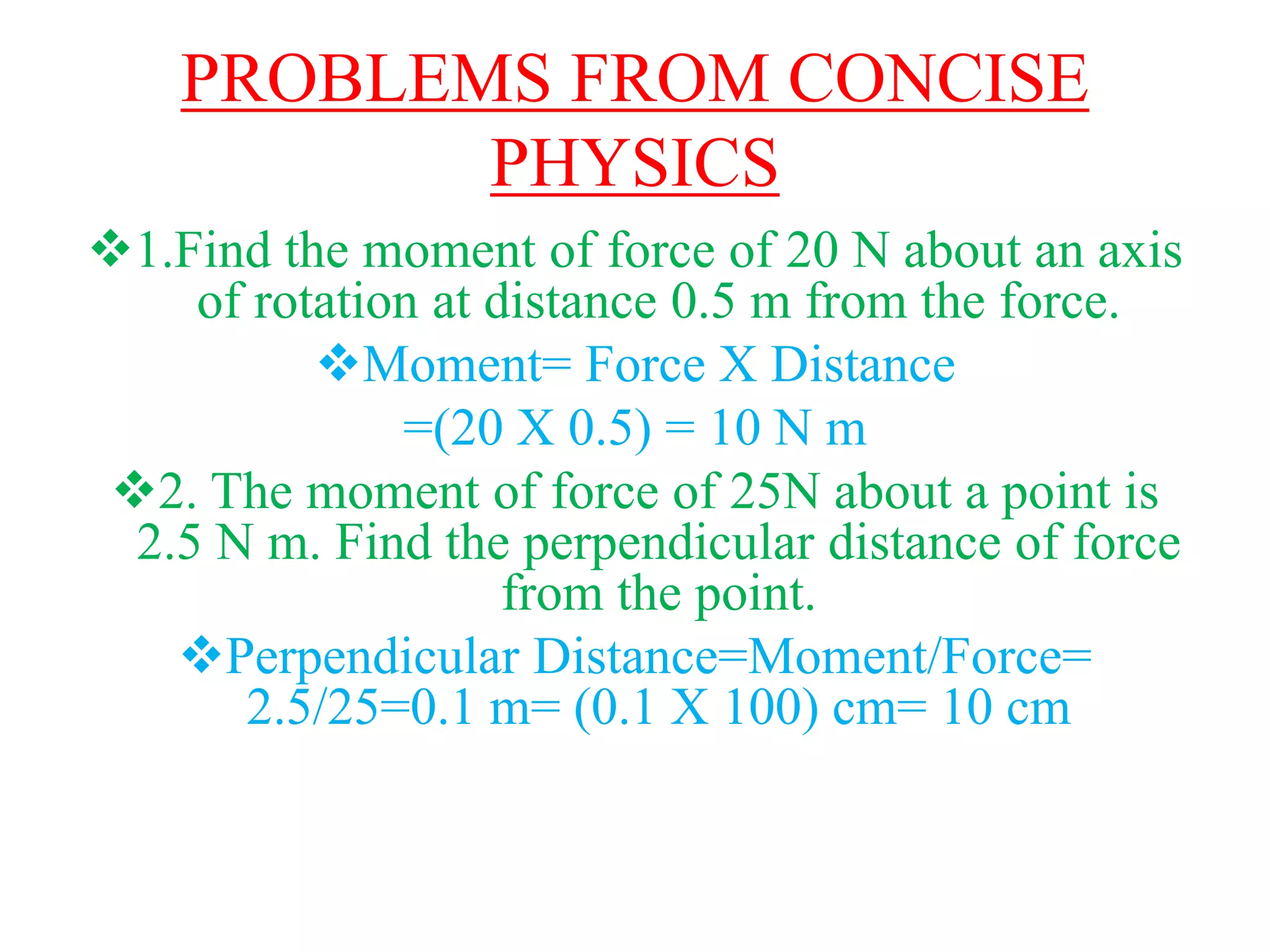 PROBLEMS FROM CONCISE
PHYSICS
1.Find the moment of force of 20 N about an axis
of rotation at distance 0.5 m from the force.
Moment= Force X Distance
=(20 X 0.5) = 10 N m
2. The moment of force of 25N about a point is
2.5 N m. Find the perpendicular distance of force
from the point.
Perpendicular Distance=Moment/Force=
2.5/25=0.1 m= (0.1 X 100) cm= 10 cm
 