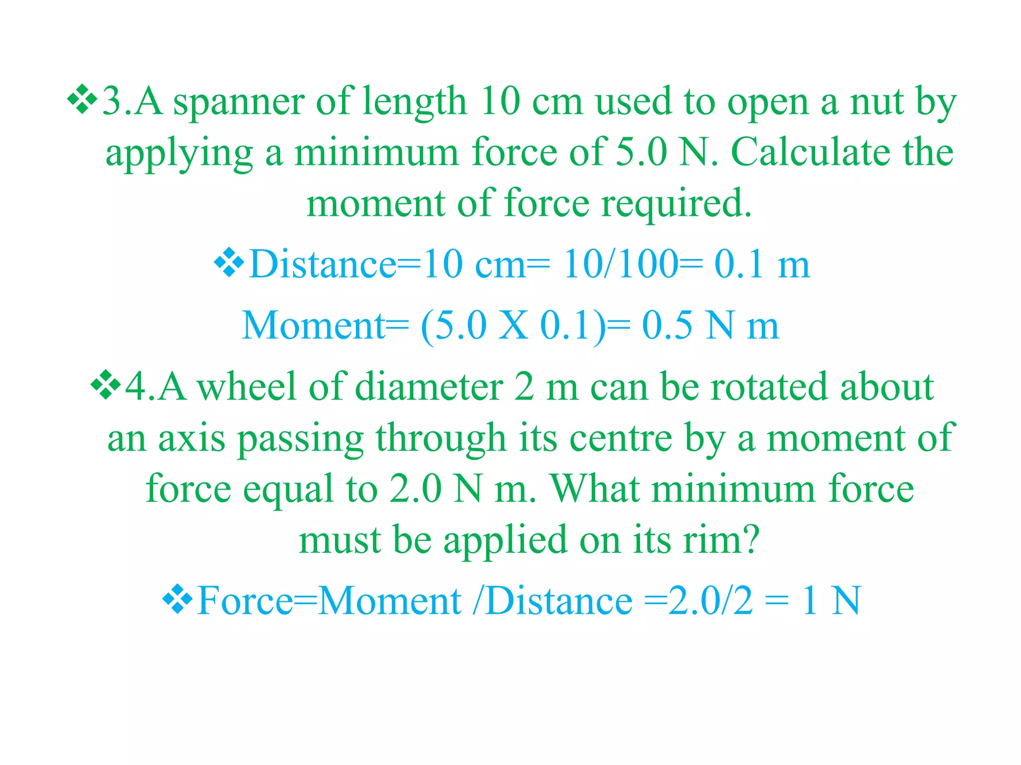 3.A spanner of length 10 cm used to open a nut by
applying a minimum force of 5.0 N. Calculate the
moment of force required.
Distance=10 cm= 10/100= 0.1 m
Moment= (5.0 X 0.1)= 0.5 N m
4.A wheel of diameter 2 m can be rotated about
an axis passing through its centre by a moment of
force equal to 2.0 N m. What minimum force
must be applied on its rim?
Force=Moment /Distance =2.0/2 = 1 N
 