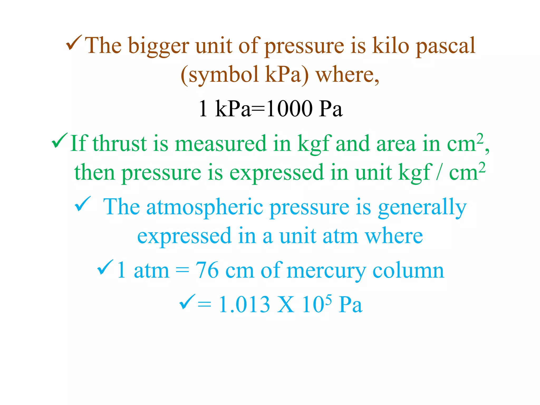 The bigger unit of pressure is kilo pascal
(symbol kPa) where,
1 kPa=1000 Pa
If thrust is measured in kgf and area in cm2,
then pressure is expressed in unit kgf / cm2
 The atmospheric pressure is generally
expressed in a unit atm where
1 atm = 76 cm of mercury column
= 1.013 X 105 Pa
 