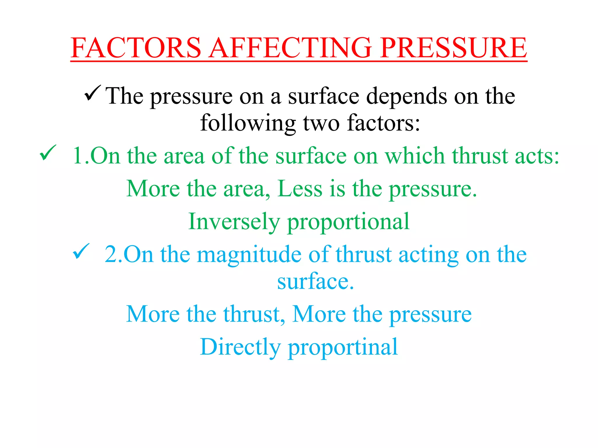 FACTORS AFFECTING PRESSURE
The pressure on a surface depends on the
following two factors:
 1.On the area of the surface on which thrust acts:
More the area, Less is the pressure.
Inversely proportional
 2.On the magnitude of thrust acting on the
surface.
More the thrust, More the pressure
Directly proportinal
 
