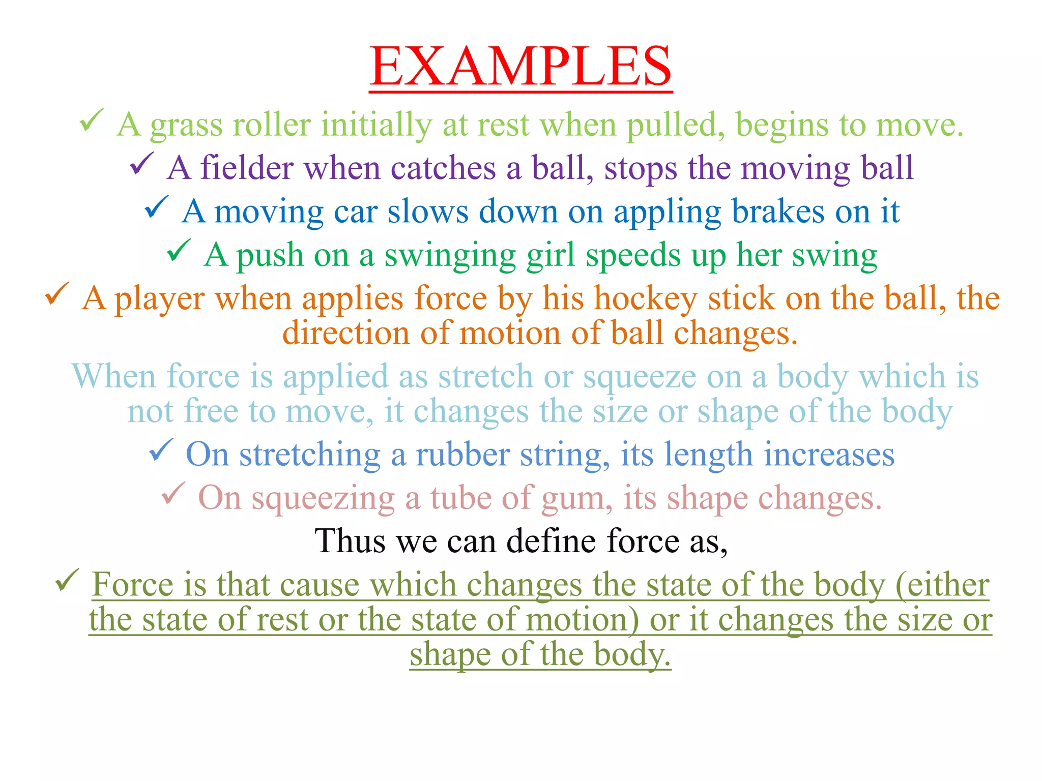 EXAMPLES
 A grass roller initially at rest when pulled, begins to move.
 A fielder when catches a ball, stops the moving ball
 A moving car slows down on appling brakes on it
 A push on a swinging girl speeds up her swing
 A player when applies force by his hockey stick on the ball, the
direction of motion of ball changes.
When force is applied as stretch or squeeze on a body which is
not free to move, it changes the size or shape of the body
 On stretching a rubber string, its length increases
 On squeezing a tube of gum, its shape changes.
Thus we can define force as,
 Force is that cause which changes the state of the body (either
the state of rest or the state of motion) or it changes the size or
shape of the body.
 