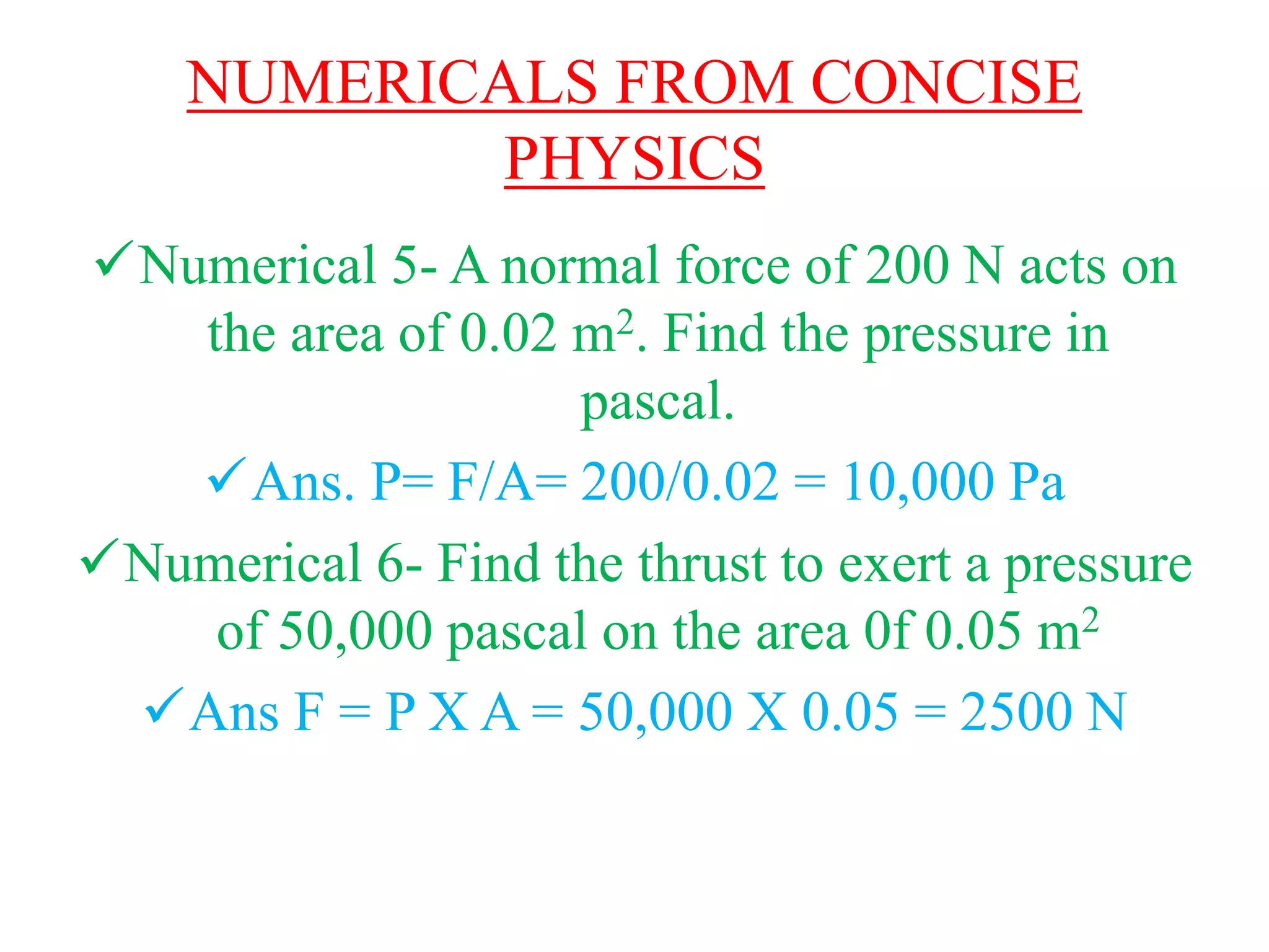 NUMERICALS FROM CONCISE
PHYSICS
Numerical 5- A normal force of 200 N acts on
the area of 0.02 m2. Find the pressure in
pascal.
Ans. P= F/A= 200/0.02 = 10,000 Pa
Numerical 6- Find the thrust to exert a pressure
of 50,000 pascal on the area 0f 0.05 m2
Ans F = P X A = 50,000 X 0.05 = 2500 N
 