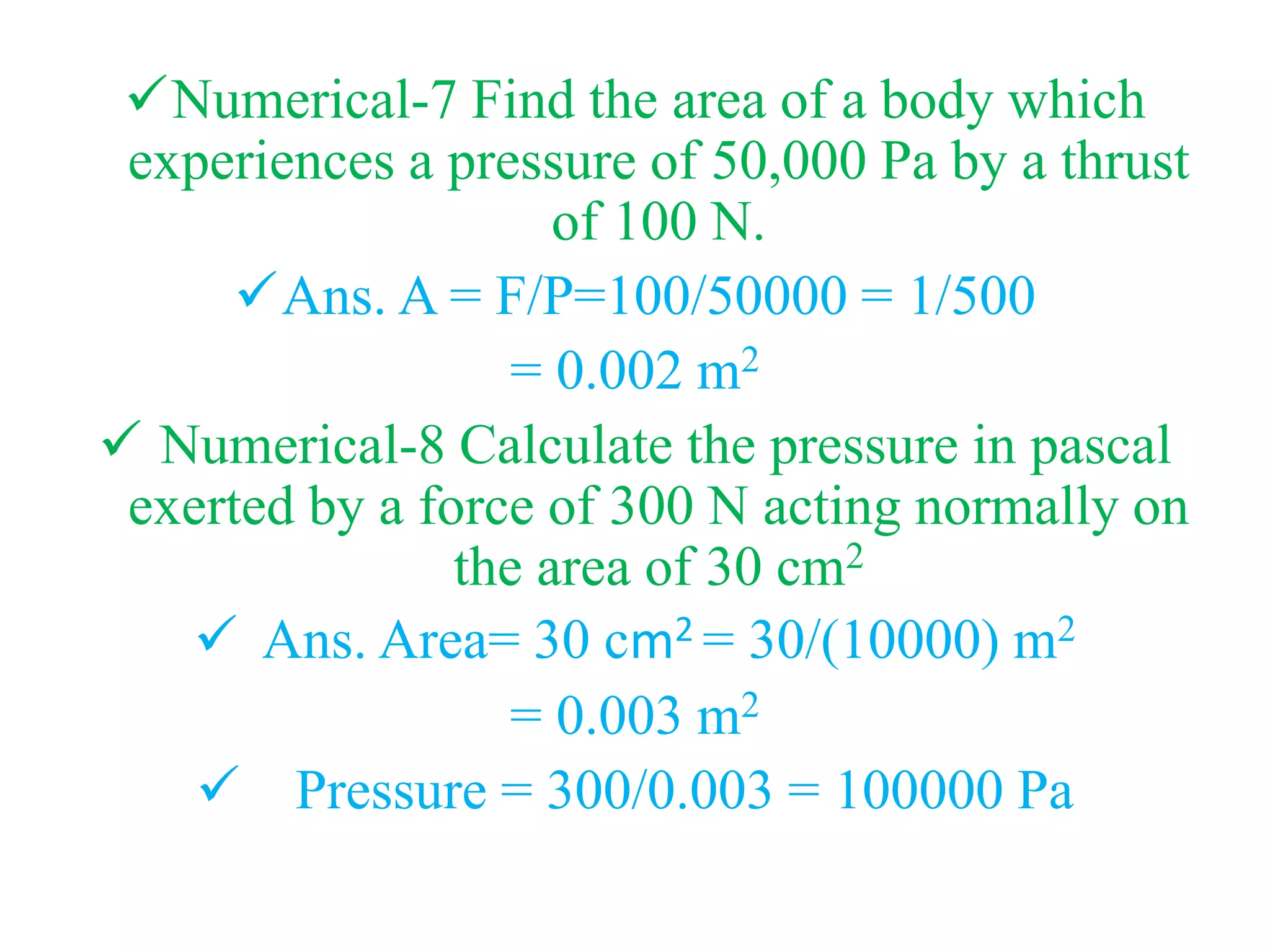 Numerical-7 Find the area of a body which
experiences a pressure of 50,000 Pa by a thrust
of 100 N.
Ans. A = F/P=100/50000 = 1/500
= 0.002 m2
 Numerical-8 Calculate the pressure in pascal
exerted by a force of 300 N acting normally on
the area of 30 cm2
 Ans. Area= 30 cm2 = 30/(10000) m2
= 0.003 m2
 Pressure = 300/0.003 = 100000 Pa
 
