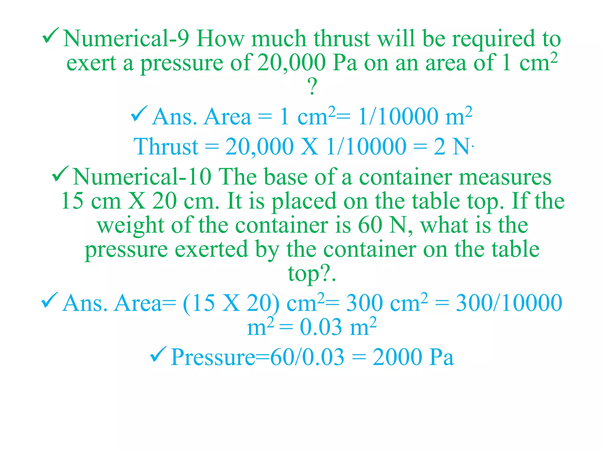 Numerical-9 How much thrust will be required to
exert a pressure of 20,000 Pa on an area of 1 cm2
?
Ans. Area = 1 cm2= 1/10000 m2
Thrust = 20,000 X 1/10000 = 2 N.
Numerical-10 The base of a container measures
15 cm X 20 cm. It is placed on the table top. If the
weight of the container is 60 N, what is the
pressure exerted by the container on the table
top?.
Ans. Area= (15 X 20) cm2= 300 cm2 = 300/10000
m2 = 0.03 m2
Pressure=60/0.03 = 2000 Pa
 