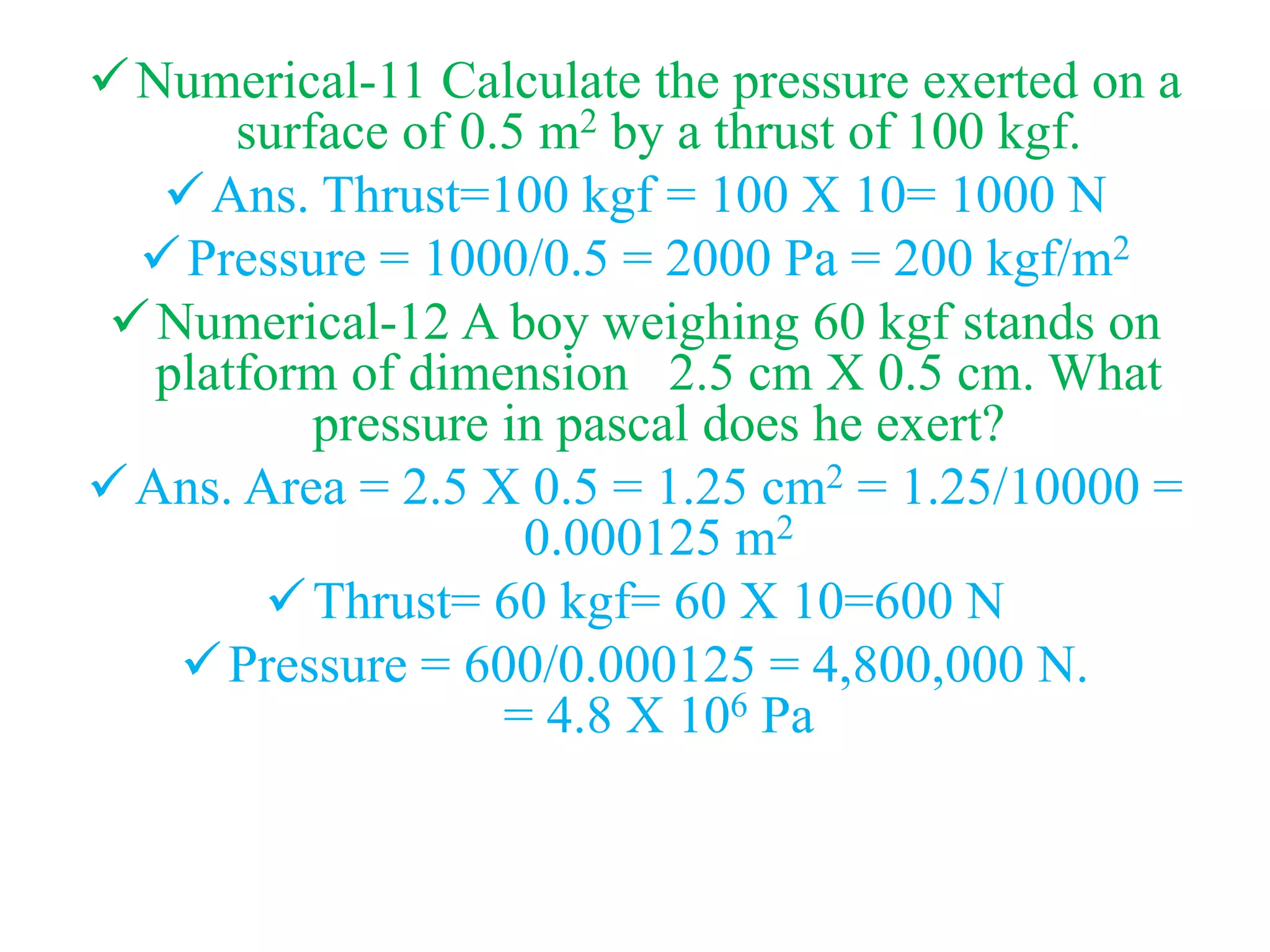 Numerical-11 Calculate the pressure exerted on a
surface of 0.5 m2 by a thrust of 100 kgf.
Ans. Thrust=100 kgf = 100 X 10= 1000 N
Pressure = 1000/0.5 = 2000 Pa = 200 kgf/m2
Numerical-12 A boy weighing 60 kgf stands on
platform of dimension 2.5 cm X 0.5 cm. What
pressure in pascal does he exert?
Ans. Area = 2.5 X 0.5 = 1.25 cm2 = 1.25/10000 =
0.000125 m2
Thrust= 60 kgf= 60 X 10=600 N
Pressure = 600/0.000125 = 4,800,000 N.
= 4.8 X 106 Pa
 
