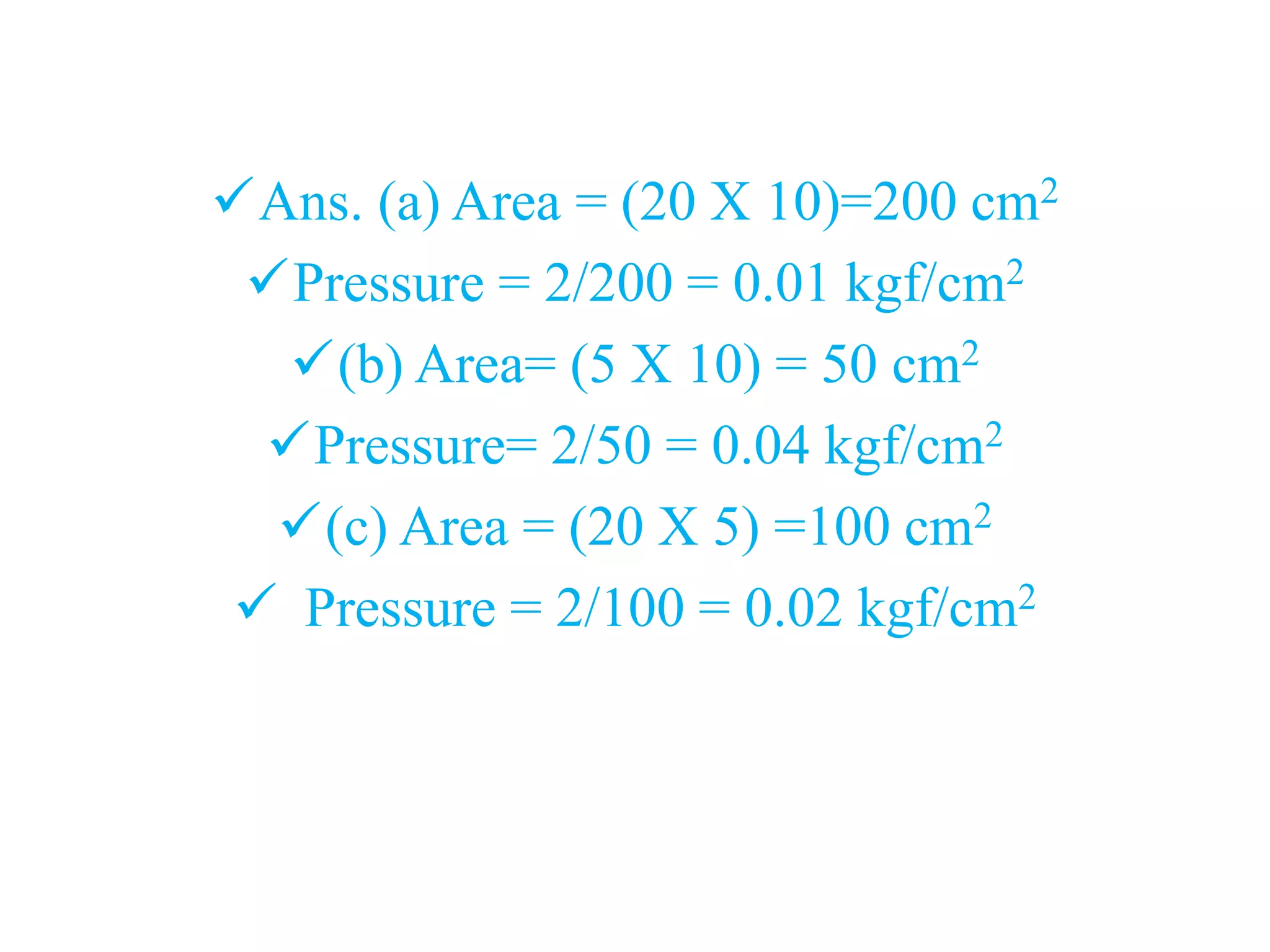 Ans. (a) Area = (20 X 10)=200 cm2
Pressure = 2/200 = 0.01 kgf/cm2
(b) Area= (5 X 10) = 50 cm2
Pressure= 2/50 = 0.04 kgf/cm2
(c) Area = (20 X 5) =100 cm2
 Pressure = 2/100 = 0.02 kgf/cm2
 