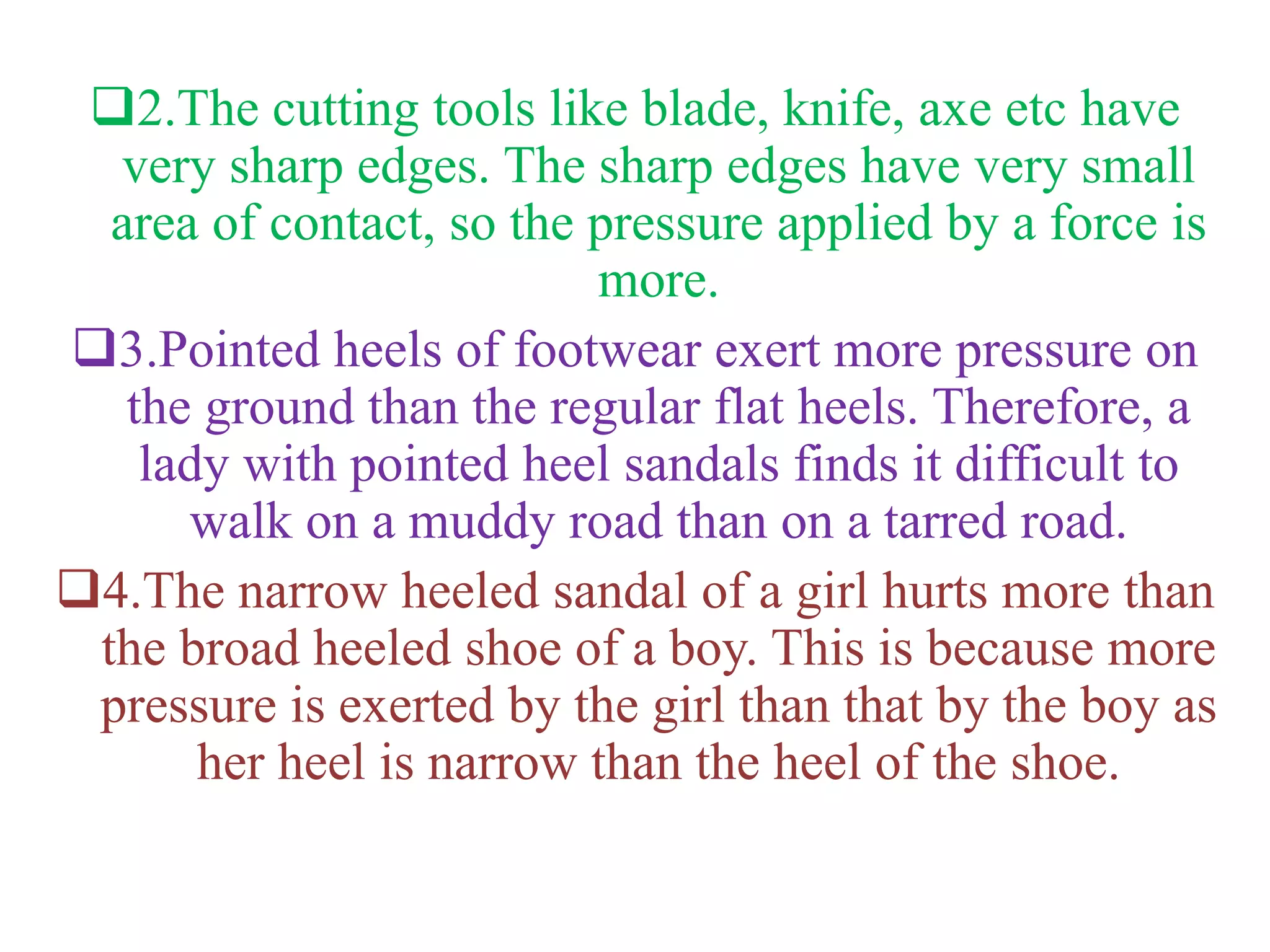 2.The cutting tools like blade, knife, axe etc have
very sharp edges. The sharp edges have very small
area of contact, so the pressure applied by a force is
more.
3.Pointed heels of footwear exert more pressure on
the ground than the regular flat heels. Therefore, a
lady with pointed heel sandals finds it difficult to
walk on a muddy road than on a tarred road.
4.The narrow heeled sandal of a girl hurts more than
the broad heeled shoe of a boy. This is because more
pressure is exerted by the girl than that by the boy as
her heel is narrow than the heel of the shoe.
 