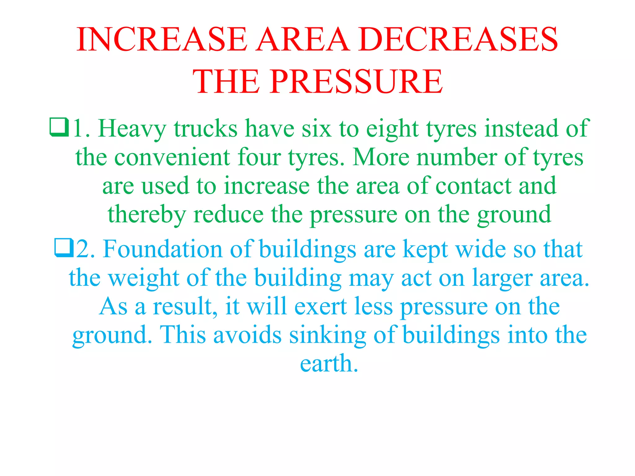 INCREASE AREA DECREASES
THE PRESSURE
1. Heavy trucks have six to eight tyres instead of
the convenient four tyres. More number of tyres
are used to increase the area of contact and
thereby reduce the pressure on the ground
2. Foundation of buildings are kept wide so that
the weight of the building may act on larger area.
As a result, it will exert less pressure on the
ground. This avoids sinking of buildings into the
earth.
 