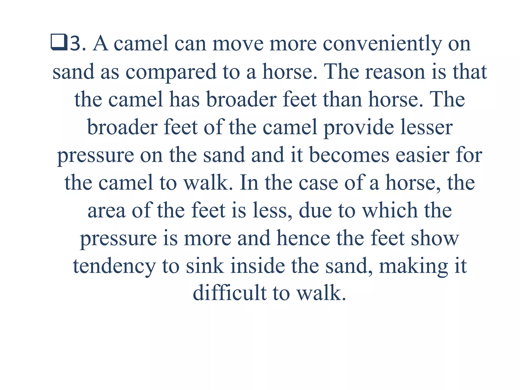 3. A camel can move more conveniently on
sand as compared to a horse. The reason is that
the camel has broader feet than horse. The
broader feet of the camel provide lesser
pressure on the sand and it becomes easier for
the camel to walk. In the case of a horse, the
area of the feet is less, due to which the
pressure is more and hence the feet show
tendency to sink inside the sand, making it
difficult to walk.
 