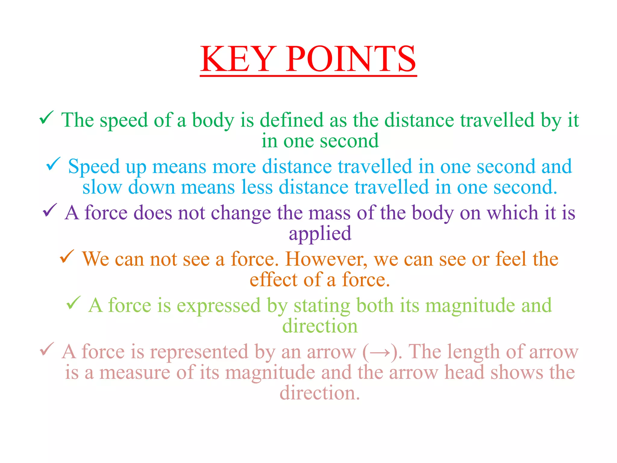 KEY POINTS
 The speed of a body is defined as the distance travelled by it
in one second
 Speed up means more distance travelled in one second and
slow down means less distance travelled in one second.
 A force does not change the mass of the body on which it is
applied
 We can not see a force. However, we can see or feel the
effect of a force.
 A force is expressed by stating both its magnitude and
direction
 A force is represented by an arrow (→). The length of arrow
is a measure of its magnitude and the arrow head shows the
direction.
 
