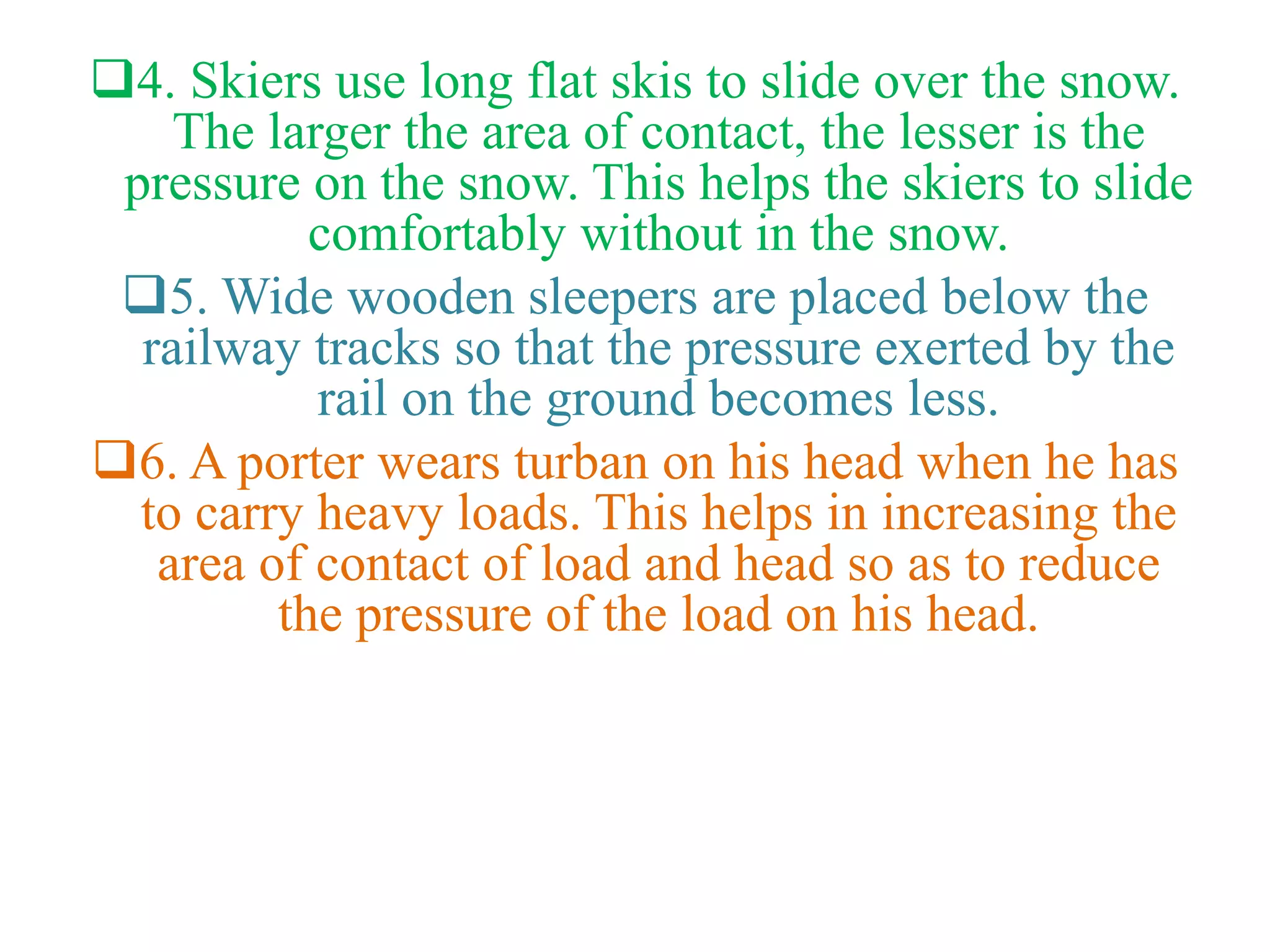4. Skiers use long flat skis to slide over the snow.
The larger the area of contact, the lesser is the
pressure on the snow. This helps the skiers to slide
comfortably without in the snow.
5. Wide wooden sleepers are placed below the
railway tracks so that the pressure exerted by the
rail on the ground becomes less.
6. A porter wears turban on his head when he has
to carry heavy loads. This helps in increasing the
area of contact of load and head so as to reduce
the pressure of the load on his head.
 
