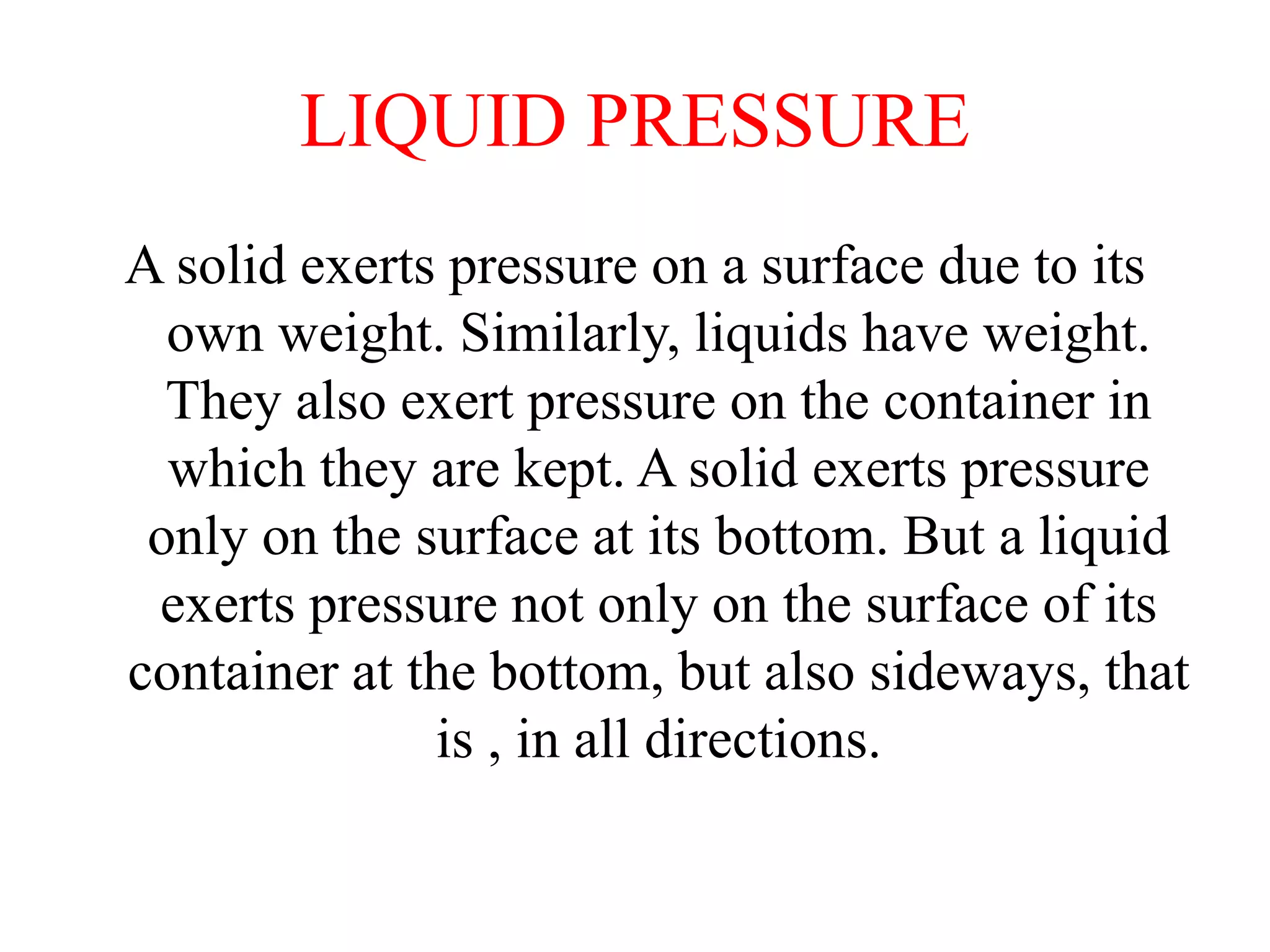 LIQUID PRESSURE
A solid exerts pressure on a surface due to its
own weight. Similarly, liquids have weight.
They also exert pressure on the container in
which they are kept. A solid exerts pressure
only on the surface at its bottom. But a liquid
exerts pressure not only on the surface of its
container at the bottom, but also sideways, that
is , in all directions.
 