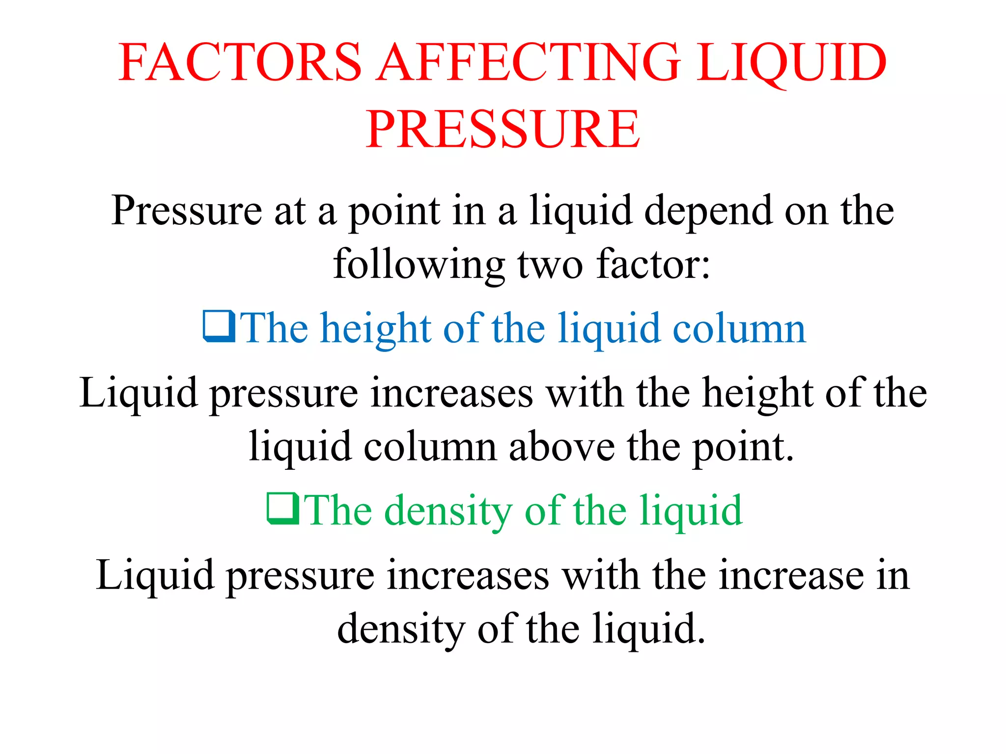 FACTORS AFFECTING LIQUID
PRESSURE
Pressure at a point in a liquid depend on the
following two factor:
The height of the liquid column
Liquid pressure increases with the height of the
liquid column above the point.
The density of the liquid
Liquid pressure increases with the increase in
density of the liquid.
 