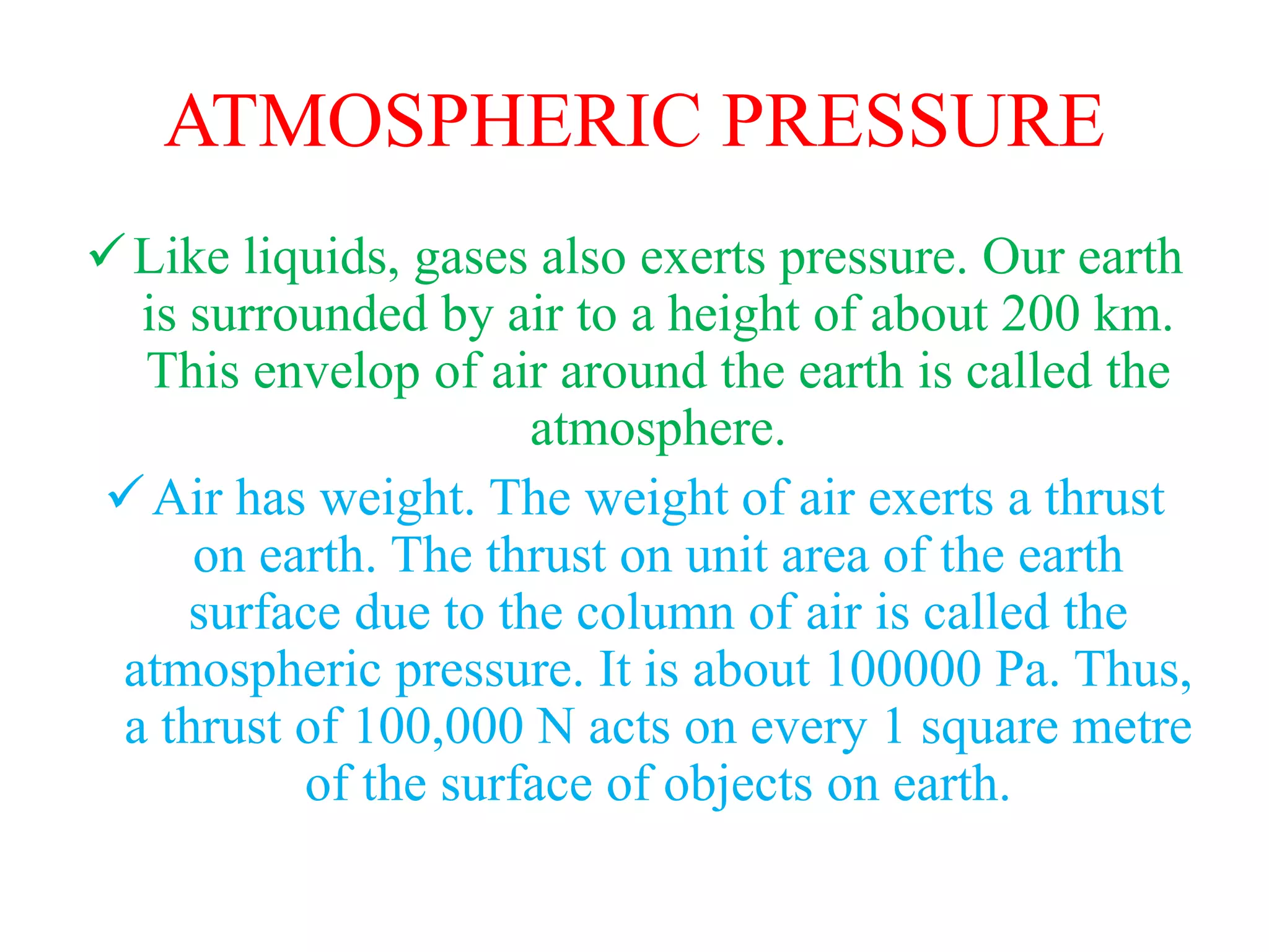 ATMOSPHERIC PRESSURE
Like liquids, gases also exerts pressure. Our earth
is surrounded by air to a height of about 200 km.
This envelop of air around the earth is called the
atmosphere.
Air has weight. The weight of air exerts a thrust
on earth. The thrust on unit area of the earth
surface due to the column of air is called the
atmospheric pressure. It is about 100000 Pa. Thus,
a thrust of 100,000 N acts on every 1 square metre
of the surface of objects on earth.
 