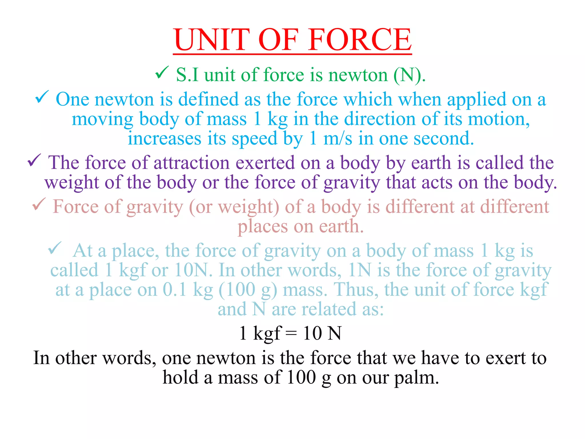 UNIT OF FORCE
 S.I unit of force is newton (N).
 One newton is defined as the force which when applied on a
moving body of mass 1 kg in the direction of its motion,
increases its speed by 1 m/s in one second.
 The force of attraction exerted on a body by earth is called the
weight of the body or the force of gravity that acts on the body.
 Force of gravity (or weight) of a body is different at different
places on earth.
 At a place, the force of gravity on a body of mass 1 kg is
called 1 kgf or 10N. In other words, 1N is the force of gravity
at a place on 0.1 kg (100 g) mass. Thus, the unit of force kgf
and N are related as:
1 kgf = 10 N
In other words, one newton is the force that we have to exert to
hold a mass of 100 g on our palm.
 