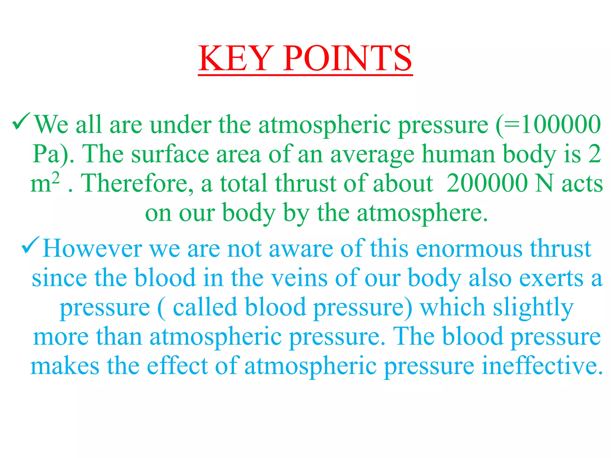 KEY POINTS
We all are under the atmospheric pressure (=100000
Pa). The surface area of an average human body is 2
m2 . Therefore, a total thrust of about 200000 N acts
on our body by the atmosphere.
However we are not aware of this enormous thrust
since the blood in the veins of our body also exerts a
pressure ( called blood pressure) which slightly
more than atmospheric pressure. The blood pressure
makes the effect of atmospheric pressure ineffective.
 