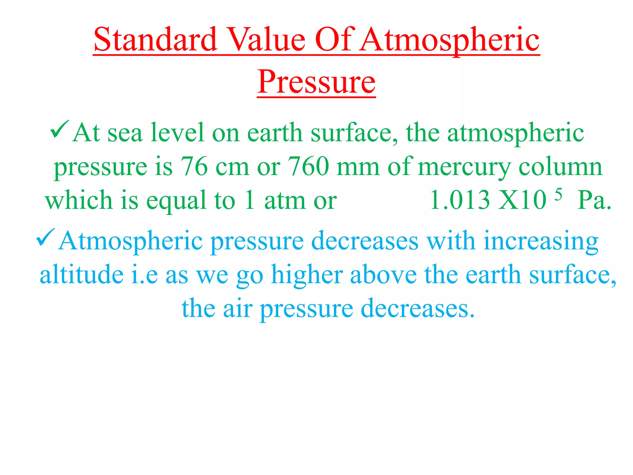 Standard Value Of Atmospheric
Pressure
At sea level on earth surface, the atmospheric
pressure is 76 cm or 760 mm of mercury column
which is equal to 1 atm or 1.013 X10 5 Pa.
Atmospheric pressure decreases with increasing
altitude i.e as we go higher above the earth surface,
the air pressure decreases.
 