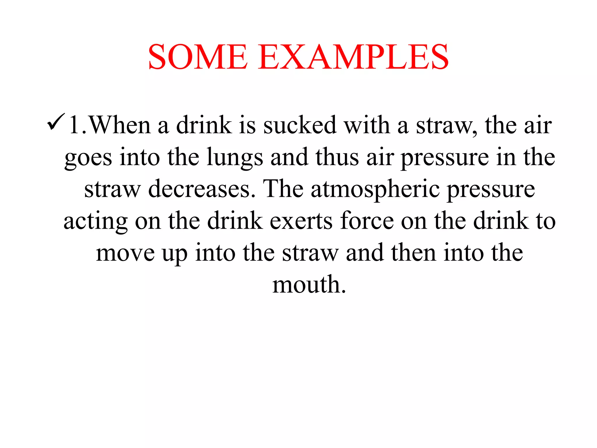 SOME EXAMPLES
1.When a drink is sucked with a straw, the air
goes into the lungs and thus air pressure in the
straw decreases. The atmospheric pressure
acting on the drink exerts force on the drink to
move up into the straw and then into the
mouth.
 
