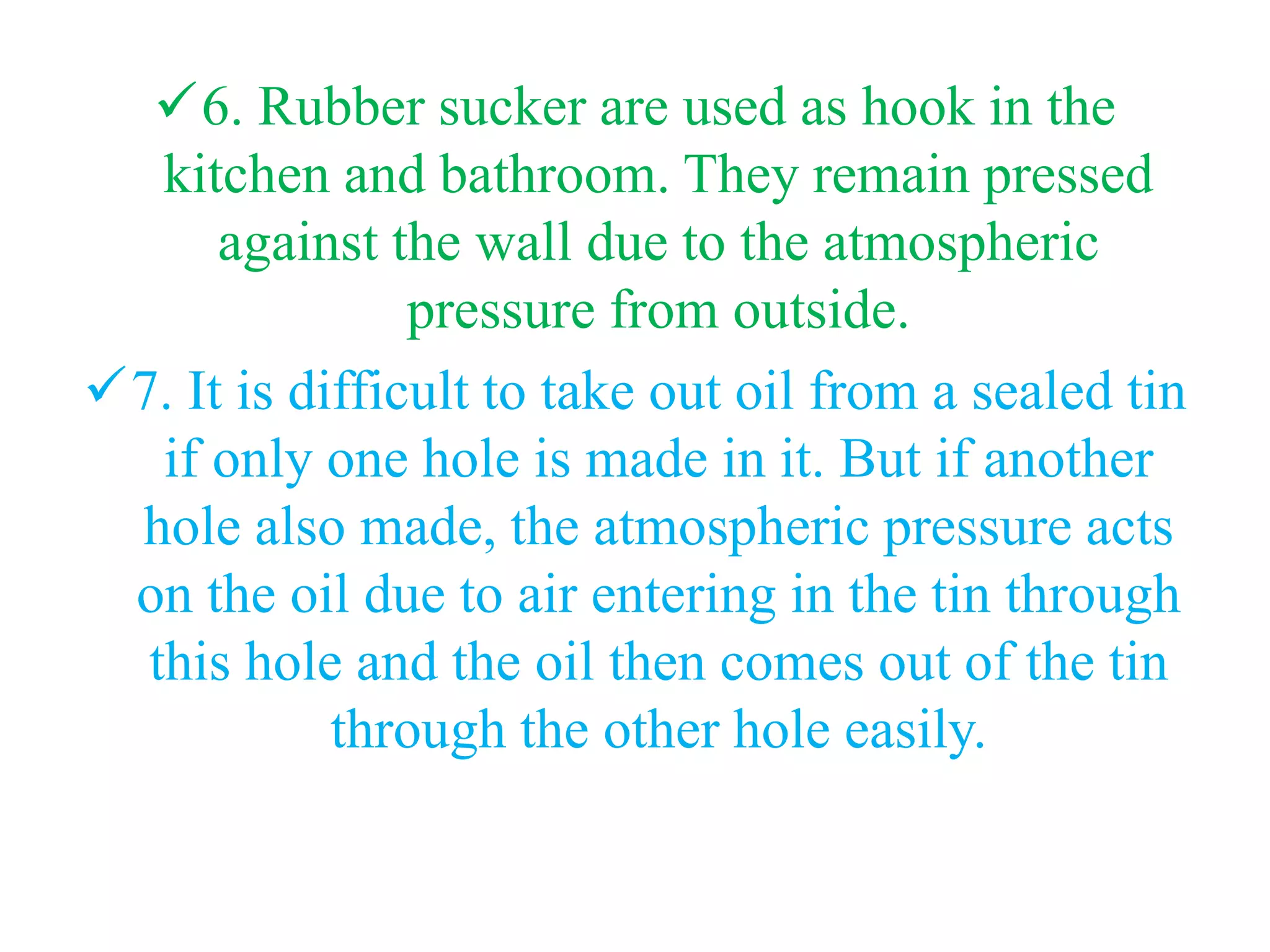 6. Rubber sucker are used as hook in the
kitchen and bathroom. They remain pressed
against the wall due to the atmospheric
pressure from outside.
7. It is difficult to take out oil from a sealed tin
if only one hole is made in it. But if another
hole also made, the atmospheric pressure acts
on the oil due to air entering in the tin through
this hole and the oil then comes out of the tin
through the other hole easily.
 