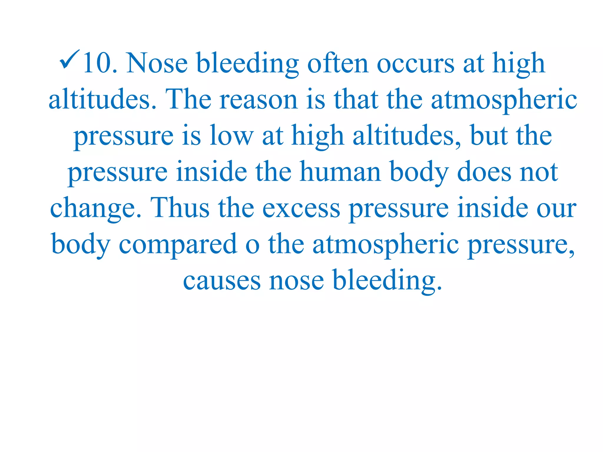 10. Nose bleeding often occurs at high
altitudes. The reason is that the atmospheric
pressure is low at high altitudes, but the
pressure inside the human body does not
change. Thus the excess pressure inside our
body compared o the atmospheric pressure,
causes nose bleeding.
 