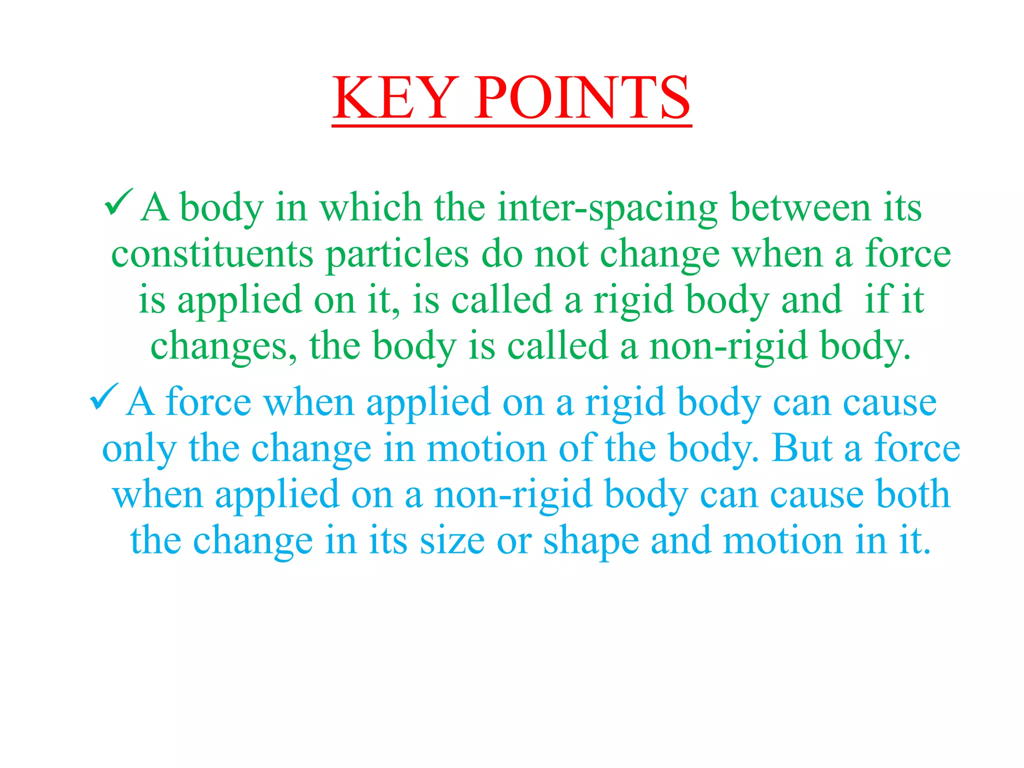 KEY POINTS
A body in which the inter-spacing between its
constituents particles do not change when a force
is applied on it, is called a rigid body and if it
changes, the body is called a non-rigid body.
A force when applied on a rigid body can cause
only the change in motion of the body. But a force
when applied on a non-rigid body can cause both
the change in its size or shape and motion in it.
 