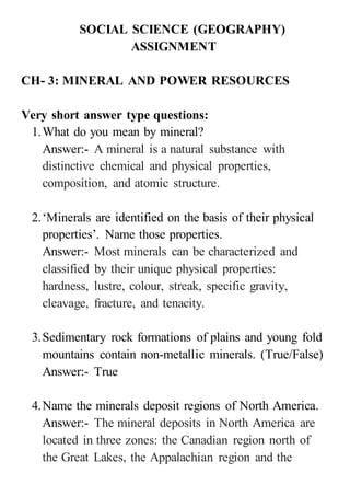 SOCIAL SCIENCE (GEOGRAPHY)
ASSIGNMENT
CH- 3: MINERAL AND POWER RESOURCES
Very short answer type questions:
1.What do you mean by mineral?
Answer:- A mineral is a natural substance with
distinctive chemical and physical properties,
composition, and atomic structure.
2.‘Minerals are identified on the basis of their physical
properties’. Name those properties.
Answer:- Most minerals can be characterized and
classified by their unique physical properties:
hardness, lustre, colour, streak, specific gravity,
cleavage, fracture, and tenacity.
3.Sedimentary rock formations of plains and young fold
mountains contain non-metallic minerals. (True/False)
Answer:- True
4.Name the minerals deposit regions of North America.
Answer:- The mineral deposits in North America are
located in three zones: the Canadian region north of
the Great Lakes, the Appalachian region and the
 