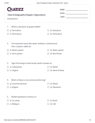 1/7/2021 Class 8 Geography Chapter 4 Agriculture | Print - Quizizz
https://quizizz.com/print/quiz/5ff603b6bcc32e001b9a1347 1/5
NAME :
CLASS :
DATE :
1.
2.
3.
4.
5.
Class 8 Geography Chapter 4 Agriculture
20 Questions
What is cultivation of grapes called’?
a) Sericulture b) Viticulture
c) Floriculture d) Horiculture
The important inputs like seeds, fertilisers, machinery etc
form a system called as?
a) Barter system b) Water system
c) Farm system d) All of these
Type of farming to meet family needs is known as:
a) Subsistense b) Mixed
c) Organic d) None of these
Which of these is not commercial farming?
a) Commercial Grain b) Mixed
c) Organic d) Plantation
Rubber plantation is famous in:
a) Sri Lanka b) Brazil
c) Malaysia d) USA
 