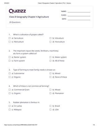 9/5/2021 Class 8 Geography Chapter 4 Agriculture | Print - Quizizz
https://quizizz.com/print/quiz/5ff603b6bcc32e001b9a1347 1/5
NAME :
CLASS :
DATE :
1.
2.
3.
4.
5.
Class 8 Geography Chapter 4 Agriculture
20 Questions
What is cultivation of grapes called’? 

a) Sericulture b) Viticulture
c) Floriculture d) Horiculture
The important inputs like seeds, fertilisers, machinery
etc form a system called as?


a) Barter system b) Water system
c) Farm system d) All of these
Type of farming to meet family needs is known as: 

a) Subsistense b) Mixed
c) Organic d) None of these
Which of these is not commercial farming? 

a) Commercial Grain b) Mixed
c) Organic d) Plantation
Rubber plantation is famous in: 

a) Sri Lanka b) Brazil
c) Malaysia d) USA
 