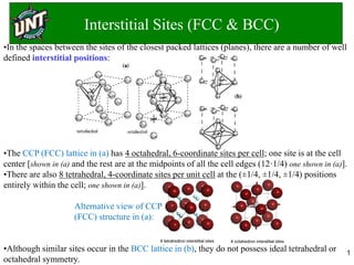 Interstitial Sites (FCC & BCC)
1
•In the spaces between the sites of the closest packed lattices (planes), there are a number of well
defined interstitial positions:
•The CCP (FCC) lattice in (a) has 4 octahedral, 6-coordinate sites per cell; one site is at the cell
center [shown in (a) and the rest are at the midpoints of all the cell edges (12·1/4) one shown in (a)].
•There are also 8 tetrahedral, 4-coordinate sites per unit cell at the (±1/4, ±1/4, ±1/4) positions
entirely within the cell; one shown in (a)].
Alternative view of CCP
(FCC) structure in (a):
•Although similar sites occur in the BCC lattice in (b), they do not possess ideal tetrahedral or
octahedral symmetry.
 