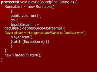 protected void playBgSound(final String a) {
  Runnable r = new Runnable()
     {
     public void run() {
     try {
     InputStream in =
  getClass().getResourceAsStream(a);
    Player player = Manager.createPlayer(in, "audio/x-wav");
        player.start();
        }catch (Exception e) {}
        }
    };
    new Thread(r).start();
}
 