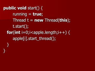 public void start() {
     running = true;
     Thread t = new Thread(this);
     t.start();
  for(int i=0;i<apple.length;i++) {
     apple[i].start_thread();
  }
}
 