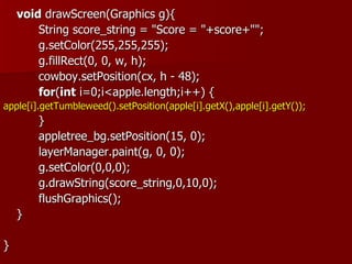 void drawScreen(Graphics g){
        String score_string = "Score = "+score+"";
        g.setColor(255,255,255);
        g.fillRect(0, 0, w, h);
        cowboy.setPosition(cx, h - 48);
        for(int i=0;i<apple.length;i++) {
apple[i].getTumbleweed().setPosition(apple[i].getX(),apple[i].getY());
        }
        appletree_bg.setPosition(15, 0);
        layerManager.paint(g, 0, 0);
        g.setColor(0,0,0);
        g.drawString(score_string,0,10,0);
        flushGraphics();
    }

}
 
