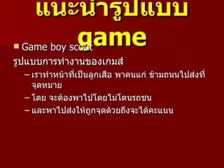 แนะนำำรูปแบบ
        game
   Game boy scout
รูปแบบการทำางานของเกมส์
    – เราทำาหน้าที่เป็นลูกเสือ พาคนแก่ ข้ามถนนไปส่งที่
      จุดหมาย
    – โดย จะต้องพาไปโดยไม่โดนรถชน
    – และพาไปส่งให้ถกจุดด้วยถึงจะได้คะแนน
                       ู
 