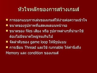 หัวใจหลักของการสร้างเกมส์
 การออกแบบการเล่นของเกมส์ให้ง่ายต่อความเข้าใจ
 ขนาดของรูปภาพที่แสดงผลบนหน้าจอ
 ขนาดของ files เสียง หรือ รูปภาพต่างๆที่นำามาใช้
  ต้องไม่มีขนาดใหญ่จนเกินไป
 จัดลำาดับของ game loop ให้มีรูปแบบ
 การเขียน Thread และใช้ runnable ให้คำานึงถึง
Memory และ condition ของเกมส์
 