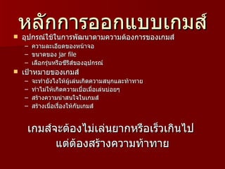 หลักการออกแบบเกมส์
   อุปกรณ์ใช้ในการพัฒนาตามความต้องการของเกมส์
    –   ความละเอียดของหน้าจอ
    –   ขนาดของ jar file
    –   เลือกรุ่นหรือซีรีส์ของอุปกรณ์
   เป้าหมายของเกมส์
    –   จะทำายังไงให้ผู้เล่นเกิดความสนุกและท้าทาย
    –   ทำาไม่ให้เกิดความเบื่อเมื่อเล่นบ่อยๆ
    –   สร้างความน่าสนใจในเกมส์
    –   สร้างเนื่อเรื่องให้กับเกมส์


     เกมส์จะต้องไม่เล่นยากหรือเร็วเกินไป
           แต่ต้องสร้างความท้าทาย
 