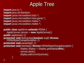Apple Tree
import java.io.*;
import java.util.Random;
import javax.microedition.lcdui.*;
import javax.microedition.lcdui.game.*;
import javax.microedition.media.*;
import javax.microedition.midlet.*;

public class appletree extends MIDlet {
  AppleCanvas canvas = new AppleCanvas();
public appletree() {}
protected void destroyApp(boolean arg0) throws
  MIDletStateChangeException {}
protected void pauseApp() {}
protected void startApp() throws MIDletStateChangeException {
               Display display = Display.getDisplay(this);
               canvas.start();
               display.setCurrent(canvas);
       }
}
 