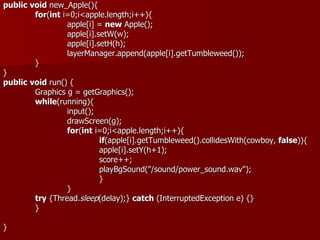 public void new_Apple(){
        for(int i=0;i<apple.length;i++){
                 apple[i] = new Apple();
                 apple[i].setW(w);
                 apple[i].setH(h);
                 layerManager.append(apple[i].getTumbleweed());
        }
}
public void run() {
        Graphics g = getGraphics();
        while(running){
                 input();
                 drawScreen(g);
                 for(int i=0;i<apple.length;i++){
                           if(apple[i].getTumbleweed().collidesWith(cowboy, false)){
                           apple[i].setY(h+1);
                           score++;
                           playBgSound("/sound/power_sound.wav");
                           }
                 }
        try {Thread.sleep(delay);} catch (InterruptedException e) {}
        }

}
 