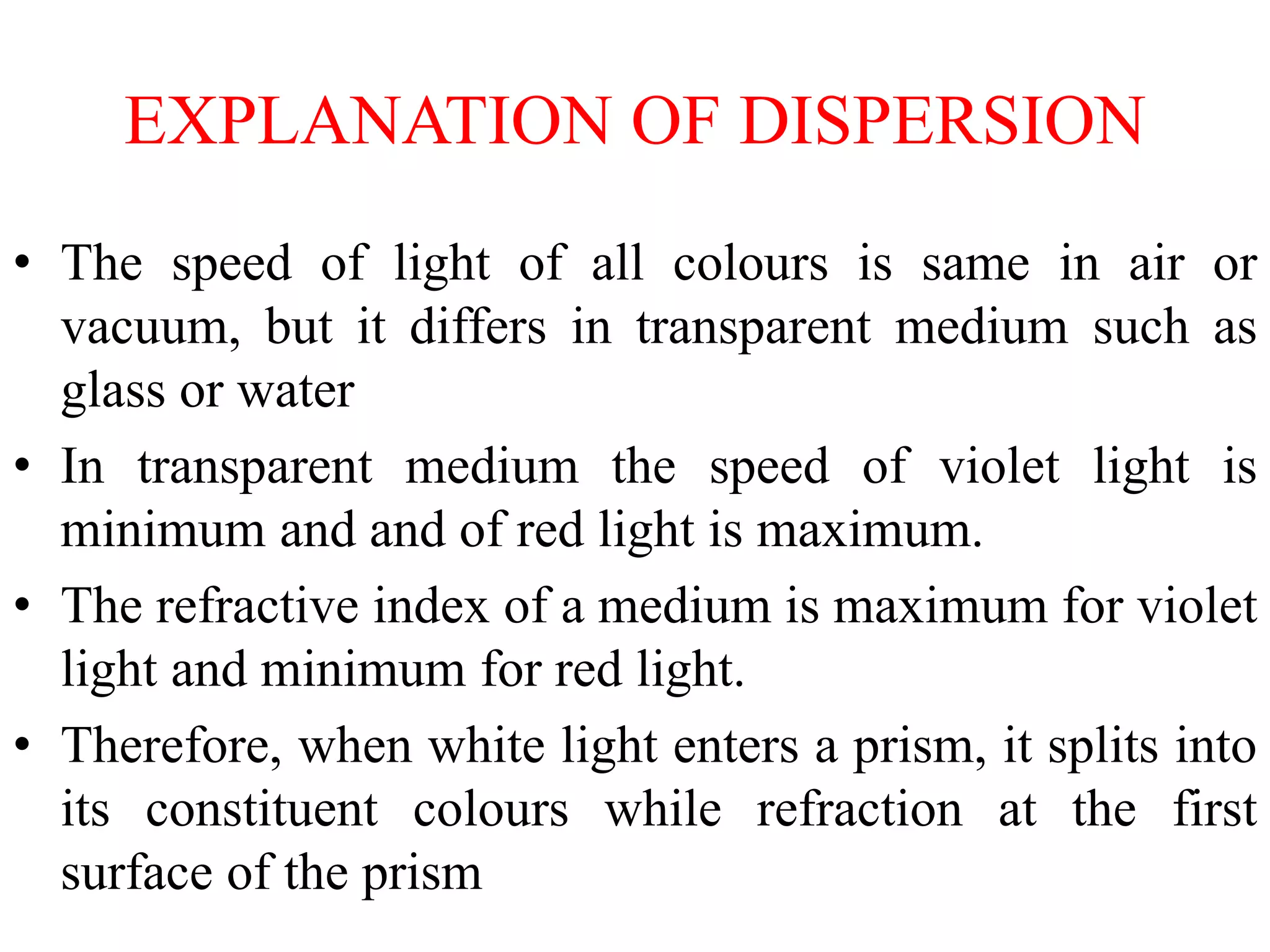 EXPLANATION OF DISPERSION
• The speed of light of all colours is same in air or
vacuum, but it differs in transparent medium such as
glass or water
• In transparent medium the speed of violet light is
minimum and and of red light is maximum.
• The refractive index of a medium is maximum for violet
light and minimum for red light.
• Therefore, when white light enters a prism, it splits into
its constituent colours while refraction at the first
surface of the prism
 